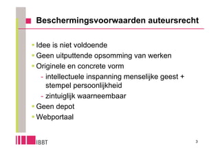 Beschermingsvoorwaarden auteursrecht

 Idee is niet voldoende
 Geen uitputtende opsomming van werken
 Originele en concrete vorm
    - intellectuele inspanning menselijke geest +
      stempel persoonlijkheid
    - zintuiglijk waarneembaar
 Geen depot
 Webportaal


                                                    3
 