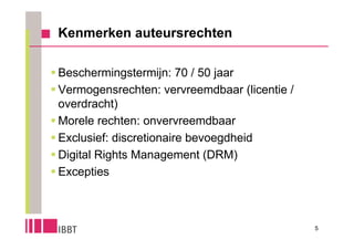 Kenmerken auteursrechten

 Beschermingstermijn: 70 / 50 jaar
 Vermogensrechten: vervreemdbaar (licentie /
  overdracht)
 Morele rechten: onvervreemdbaar
 Exclusief: discretionaire bevoegdheid
 Digital Rights Management (DRM)
 Excepties



                                                5
 