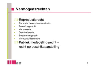 Vermogensrechten


Reproductierecht
    Reproductierecht sensu stricto
    Bewerkingsrecht
    Vertaalrecht
    Distributierecht
    Bestemmingsrecht
    Verhuur/uitleenrecht
Publiek mededelingsrecht +
  recht op beschikbaarstelling



                                      6
 