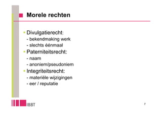 Morele rechten

 Divulgatierecht:
 - bekendmaking werk
 - slechts éénmaal
 Paterniteitsrecht:
 - naam
 - anoniem/pseudoniem
 Integriteitsrecht:
 - materiële wijzigingen
 - eer / reputatie



                           7
 