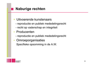 Naburige rechten

 Uitvoerende kunstenaars
 - reproductie en publiek mededelingsrecht
 - recht op vaderschap en integriteit
 Producenten
  - reproductie en publiek mededelingsrecht
 Omroeporganisaties
  Specifieke opsomming in de A.W.




                                              8
 