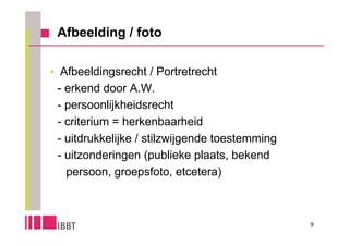 Afbeelding / foto

 Afbeeldingsrecht / Portretrecht
 - erkend door A.W.
 - persoonlijkheidsrecht
 - criterium = herkenbaarheid
 - uitdrukkelijke / stilzwijgende toestemming
 - uitzonderingen (publieke plaats, bekend
   persoon, groepsfoto, etcetera)



                                                9
 