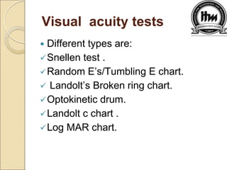 Visual acuity tests
 Different types are:
Snellen test .
Random E’s/Tumbling E chart.
 Landolt’s Broken ring chart.
Optokinetic drum.
Landolt c chart .
Log MAR chart.
 