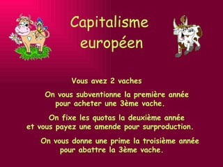 Capitalisme  européen Vous avez 2 vaches On vous donne une prime la troisième année pour abattre la 3ème vache. On fixe les quotas la deuxième année  et vous payez une amende pour surproduction.     On vous subventionne la première année  pour acheter une 3ème vache.  