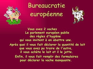 Bureaucratie européenne Vous avez 2 vaches Enfin, il vous fait remplir des formulaires  pour déclarer la vache manquante. Après quoi il vous fait déclarer la quantité de lait que vous avez pu traire de l'autre, il vous achète le lait et il le jette. Le parlement européen publie  des règles d'hygiène  qui vous invitent à en abattre une. 