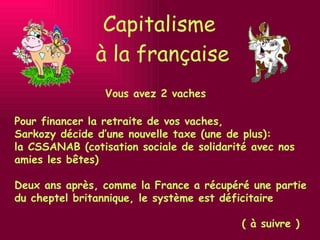 Capitalisme  à la française Vous avez 2 vaches Pour financer la retraite de vos vaches,  Sarkozy décide d’une nouvelle taxe (une de plus):  la CSSANAB (cotisation sociale de solidarité avec nos amies les bêtes) Deux ans après, comme la France a récupéré une partie du cheptel britannique, le système est déficitaire ( à suivre ) 
