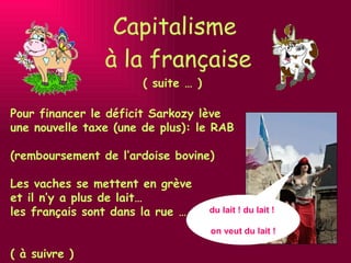 Capitalisme  à la française ( suite … ) Pour financer le déficit Sarkozy lève une nouvelle taxe (une de plus): le RAB  (remboursement de l’ardoise bovine) Les vaches se mettent en grève  et il n’y a plus de lait…  les français sont dans la rue …    ( à suivre ) du lait ! du lait !  on veut du lait ! 