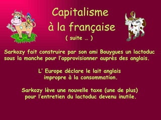 Capitalisme  à la française ( suite … ) Sarkozy fait construire par son ami Bouygues un lactoduc sous la manche pour l’approvisionner auprès des anglais. L’ Europe déclare le lait anglais  impropre à la consommation. Sarkozy lève une nouvelle taxe (une de plus)  pour l’entretien du lactoduc devenu inutile. 