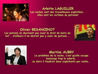 Martine AUBRY Le problème de la vache, c’est qu’elle occupe beaucoup trop le salarié,  ou alors il faudrait deux exploitants par vache…  Olivier BESANCENOT Les patrons ne devraient pas avoir le droit de boire du lait … d’ailleurs il ne devrait pas y avoir de patrons … Arlette LAGUILLER Les vaches sont des travailleuses exploitées…  elles sont les victimes du patronat 