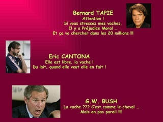 Bernard TAPIE Attention ! Si vous stressez mes vaches, Il y a Préjudice Moral … Et ça va chercher dans les 20 millions !!! Eric CANTONA Elle est libre, la vache ! Du lait, quand elle veut elle en fait ! G.W. BUSH La vache ??? C’est comme le cheval … Mais en pas pareil !!!! 