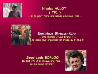 Jean-Louis BORLOO Du lait ??? J’ai essayé une fois … Ça n’a aucun intérêt ! Nicolas HULOT  ( TF1 ) …  si ça peut faire une bonne émission, moi … Dominique Strauss-Kahn   …  Une blonde ? Une brune ? … Je peux leur organiser un stage au F.M.I !! 