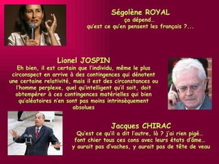 Jacques CHIRAC Qu’est ce qu’il a dit l’autre, là ? j’ai rien pigé…  font chier tous ces cons avec leurs états d’âme…  y aurait pas d’vaches, y aurait pas de tête de veau Lionel JOSPIN Eh bien, il est certain que l’individu, même le plus circonspect en arrive à des contingences qui dénotent une certaine relativité, mais il est des circonstances ou l’homme perplexe, quel qu’intelligent qu’il soit, doit obtempérer à ces contingences matérielles qui bien qu’aléatoires n’en sont pas moins intrinsèquement absolues Ségolène ROYAL ça dépend…  qu’est ce qu’en pensent les français ?... 
