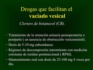 Drogas que facilitan el
vaciado vesical
Cloruro de betanecol (CB).
– Tratamiento de la retención urinaria postoperatoria o
postparto ( en ausencia de obstrucción vesicouretral).
– Dosis de 5-10 mg subcutáneos.
– Régimen de descompresión intermitente con medición
constante de residuo postmiccional ( RPM).
– Mantenimiento oral con dosis de 25-100 mg 4 veces por
día.

 