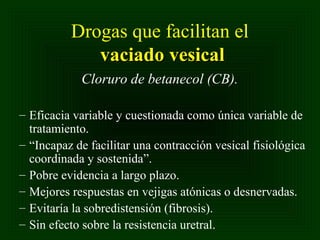 Drogas que facilitan el
vaciado vesical
Cloruro de betanecol (CB).
– Eficacia variable y cuestionada como única variable de
tratamiento.
– “Incapaz de facilitar una contracción vesical fisiológica
coordinada y sostenida”.
– Pobre evidencia a largo plazo.
– Mejores respuestas en vejigas atónicas o desnervadas.
– Evitaría la sobredistensión (fibrosis).
– Sin efecto sobre la resistencia uretral.

 