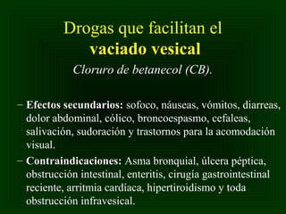 Drogas que facilitan el
vaciado vesical
Cloruro de betanecol (CB).
– Efectos secundarios: sofoco, náuseas, vómitos, diarreas,
dolor abdominal, cólico, broncoespasmo, cefaleas,
salivación, sudoración y trastornos para la acomodación
visual.
– Contraindicaciones: Asma bronquial, úlcera péptica,
obstrucción intestinal, enteritis, cirugía gastrointestinal
reciente, arritmia cardíaca, hipertiroidismo y toda
obstrucción infravesical.

 