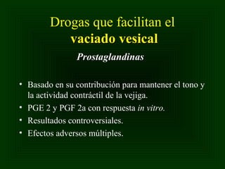 Drogas que facilitan el
vaciado vesical
Prostaglandinas
• Basado en su contribución para mantener el tono y
la actividad contráctil de la vejiga.
• PGE 2 y PGF 2a con respuesta in vitro.
• Resultados controversiales.
• Efectos adversos múltiples.

 