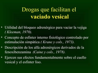Drogas que facilitan el
vaciado vesical
• Utilidad del bloqueo adrenérgico para vaciar la vejiga
( Kleeman, 1970).
• Concepto de esfinter interno fisiológico controlado por
estimulación simpática ( Krane y cols., 1973).
• Descripción de los alfa adrenérgicos derivados de la
fenoxibenzamina (Caine y cols., 1978).
• Ejercen sus efectos fundamentalmente sobre el cuello
vesical y el esfínter liso.

 