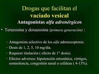 Drogas que facilitan el
vaciado vesical
Antagonistas alfa adrenérgicos
• Terazosina y doxazosina (primera generación) :
–
–
–
–

Antagonista selectivo de los alfa adrenoceptores.
Dosis de 1, 2, 5, 10 mg/día.
Requiere titulación ( efecto de 1° dosis).
Efectos adversos: hipotensión ortostática, vértigos,
somnolencia, congestión nasal o cefaleas ( 4-13%).

 