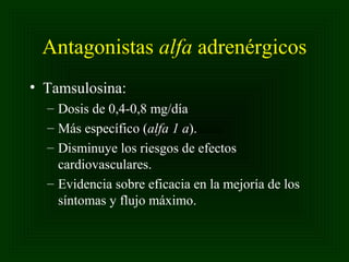 Antagonistas alfa adrenérgicos
• Tamsulosina:
– Dosis de 0,4-0,8 mg/día
– Más específico (alfa 1 a).
– Disminuye los riesgos de efectos
cardiovasculares.
– Evidencia sobre eficacia en la mejoría de los
síntomas y flujo máximo.

 