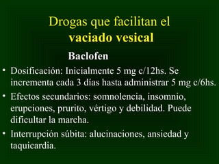Drogas que facilitan el
vaciado vesical
Baclofen
• Dosificación: Inicialmente 5 mg c/12hs. Se
incrementa cada 3 días hasta administrar 5 mg c/6hs.
• Efectos secundarios: somnolencia, insomnio,
erupciones, prurito, vértigo y debilidad. Puede
dificultar la marcha.
• Interrupción súbita: alucinaciones, ansiedad y
taquicardia.

 