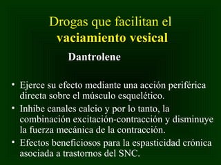 Drogas que facilitan el
vaciamiento vesical
Dantrolene
• Ejerce su efecto mediante una acción periférica
directa sobre el músculo esquelético.
• Inhibe canales calcio y por lo tanto, la
combinación excitación-contracción y disminuye
la fuerza mecánica de la contracción.
• Efectos beneficiosos para la espasticidad crónica
asociada a trastornos del SNC.

 