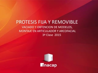 PROTESIS FIJA Y REMOVIBLE
VACIADO Y OBTENCION DE MODELOS,
MONTAJE EN ARTICULADOR Y ARCOFACIAL
3ª Clase 2015
 