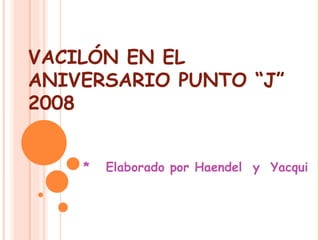 VACILÓN EN EL ANIVERSARIO PUNTO “J” 2008 *  Elaborado por Haendel  y  Yacqui 