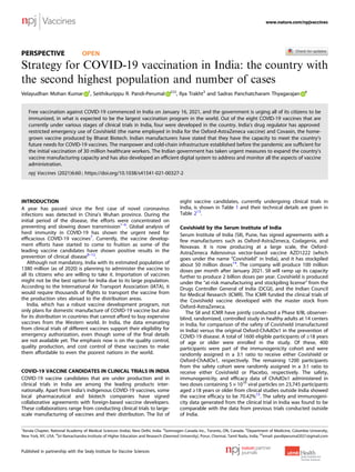 PERSPECTIVE OPEN
Strategy for COVID-19 vaccination in India: the country with
the second highest population and number of cases
Velayudhan Mohan Kumar 1
, Seithikurippu R. Pandi-Perumal 2 ✉, Ilya Trakht3
and Sadras Panchatcharam Thyagarajan 4
Free vaccination against COVID-19 commenced in India on January 16, 2021, and the government is urging all of its citizens to be
immunized, in what is expected to be the largest vaccination program in the world. Out of the eight COVID-19 vaccines that are
currently under various stages of clinical trials in India, four were developed in the country. India’s drug regulator has approved
restricted emergency use of Covishield (the name employed in India for the Oxford-AstraZeneca vaccine) and Covaxin, the home-
grown vaccine produced by Bharat Biotech. Indian manufacturers have stated that they have the capacity to meet the country’s
future needs for COVID-19 vaccines. The manpower and cold-chain infrastructure established before the pandemic are sufﬁcient for
the initial vaccination of 30 million healthcare workers. The Indian government has taken urgent measures to expand the country’s
vaccine manufacturing capacity and has also developed an efﬁcient digital system to address and monitor all the aspects of vaccine
administration.
npj Vaccines (2021)6:60 ; https://doi.org/10.1038/s41541-021-00327-2
INTRODUCTION
A year has passed since the ﬁrst case of novel coronavirus
infections was detected in China’s Wuhan province. During the
initial period of the disease, the efforts were concentrated on
preventing and slowing down transmission1–6
. Global analysis of
herd immunity in COVID-19 has shown the urgent need for
efﬁcacious COVID-19 vaccines7
. Currently, the vaccine develop-
ment efforts have started to come to fruition as some of the
leading vaccine candidates have shown positive results in the
prevention of clinical disease8–12
.
Although not mandatory, India with its estimated population of
1380 million (as of 2020) is planning to administer the vaccine to
all its citizens who are willing to take it. Importation of vaccines
might not be the best option for India due to its large population.
According to the International Air Transport Association (IATA), it
would require thousands of ﬂights to transport the vaccine from
the production sites abroad to the distribution areas.
India, which has a robust vaccine development program, not
only plans for domestic manufacture of COVID-19 vaccine but also
for its distribution in countries that cannot afford to buy expensive
vaccines from the Western world. In India, the data emanating
from clinical trials of different vaccines support their eligibility for
emergency authorization, even though some of the ﬁnal details
are not available yet. The emphasis now is on the quality control,
quality production, and cost control of these vaccines to make
them affordable to even the poorest nations in the world.
COVID-19 VACCINE CANDIDATES IN CLINICAL TRIALS IN INDIA
COVID-19 vaccine candidates that are under production and in
clinical trials in India are among the leading products inter-
nationally. Apart from India’s indigenous COVID-19 vaccines, some
local pharmaceutical and biotech companies have signed
collaborative agreements with foreign-based vaccine developers.
These collaborations range from conducting clinical trials to large-
scale manufacturing of vaccines and their distribution. The list of
eight vaccine candidates, currently undergoing clinical trials in
India, is shown in Table 1 and their technical details are given in
Table 213
.
Covishield by the Serum Institute of India
Serum Institute of India (SII), Pune, has signed agreements with a
few manufacturers such as Oxford-AstraZeneca, Codagenix, and
Novavax. It is now producing at a large scale, the Oxford-
AstraZeneca Adenovirus vector-based vaccine AZD1222 (which
goes under the name “Covishield” in India), and it has stockpiled
about 50 million doses14
. The company will produce 100 million
doses per month after January 2021. SII will ramp up its capacity
further to produce 2 billion doses per year. Covishield is produced
under the “at-risk manufacturing and stockpiling license” from the
Drugs Controller General of India (DCGI), and the Indian Council
for Medical Research (ICMR). The ICMR funded the clinical trials of
the Covishield vaccine developed with the master stock from
Oxford-AstraZeneca.
The SII and ICMR have jointly conducted a Phase II/III, observer-
blind, randomized, controlled study in healthy adults at 14 centers
in India, for comparison of the safety of Covishield (manufactured
in India) versus the original Oxford-ChAdOx1 in the prevention of
COVID-19 disease. A total of 1600 eligible participants of ≥18 years
of age or older were enrolled in the study. Of these, 400
participants were part of the immunogenicity cohort and were
randomly assigned in a 3:1 ratio to receive either Covishield or
Oxford-ChAdOx1, respectively. The remaining 1200 participants
from the safety cohort were randomly assigned in a 3:1 ratio to
receive either Covishield or Placebo, respectively. The safety,
immunogenicity, and efﬁcacy data of ChAdOx1 administered in
two doses containing 5 × 1010
viral particles on 23,745 participants
aged ≥18 years or older from clinical studies outside India showed
the vaccine efﬁcacy to be 70.42%15
. The safety and immunogeni-
city data generated from the clinical trial in India was found to be
comparable with the data from previous trials conducted outside
of India.
1
Kerala Chapter, National Academy of Medical Sciences (India), New Delhi, India. 2
Somnogen Canada Inc., Toronto, ON, Canada. 3
Department of Medicine, Columbia University,
New York, NY, USA. 4
Sri Ramachandra Institute of Higher Education and Research (Deemed University), Porur, Chennai, Tamil Nadu, India. ✉email: pandiperumal2021@gmail.com
www.nature.com/npjvaccines
Published in partnership with the Sealy Institute for Vaccine Sciences
1234567890():,;
 
