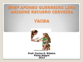 EMEF AFONSO GUERREIRO LIMA
 ARIADNE RECUERO CERVEIRA

            VACINA




       Prof: Carina S. Ribeiro
            Porto Alegre
                2012
 