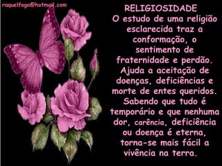 raquelfogo@hotmail.com

RELIGIOSIDADE  
O estudo de uma religião
esclarecida traz a
conformação, o
sentimento de
fraternidade e perdão.
Ajuda a aceitação de
doenças, deficiências e
morte de entes queridos.
Sabendo que tudo é
temporário e que nenhuma
dor, carência, deficiência
ou doença é eterna,
torna-se mais fácil a
vivência na terra. 

 