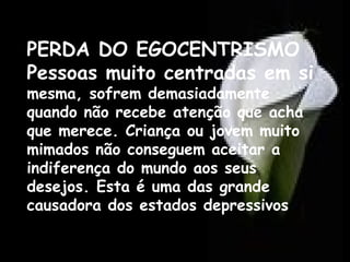PERDA DO EGOCENTRISMO
Pessoas muito centradas em si
mesma, sofrem demasiadamente
quando não recebe atenção que acha
que merece. Criança ou jovem muito
mimados não conseguem aceitar a
indiferença do mundo aos seus
desejos. Esta é uma das grande
causadora dos estados depressivos

 