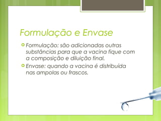 Formulação e Envase 
 Formulação: são adicionadas outras 
substâncias para que a vacina fique com 
a composição e diluição final. 
 Envase: quando a vacina é distribuída 
nas ampolas ou frascos. 
 
