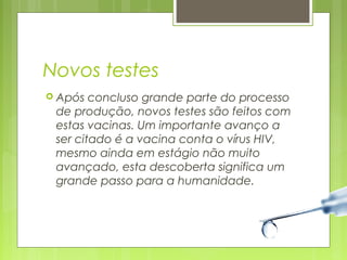 Novos testes 
 Após concluso grande parte do processo 
de produção, novos testes são feitos com 
estas vacinas. Um importante avanço a 
ser citado é a vacina conta o vírus HIV, 
mesmo ainda em estágio não muito 
avançado, esta descoberta significa um 
grande passo para a humanidade. 
 