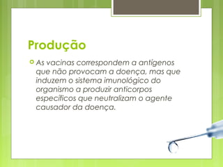 Produção 
 As vacinas correspondem a antígenos 
que não provocam a doença, mas que 
induzem o sistema imunológico do 
organismo a produzir anticorpos 
específicos que neutralizam o agente 
causador da doença. 
 