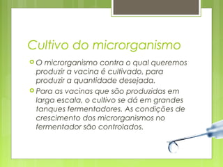 Cultivo do microrganismo 
 O microrganismo contra o qual queremos 
produzir a vacina é cultivado, para 
produzir a quantidade desejada. 
 Para as vacinas que são produzidas em 
larga escala, o cultivo se dá em grandes 
tanques fermentadores. As condições de 
crescimento dos microrganismos no 
fermentador são controlados. 
 