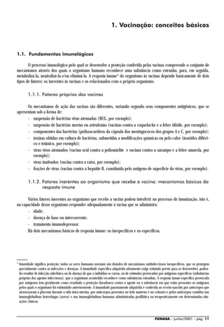 1. Vacinação: conceitos básicos



1.1. Fundamentos imunológicos

       O processo imunológico pelo qual se desenvolve a proteção conferida pelas vacinas compreende o conjunto de
mecanismos através dos quais o organismo humano reconhece uma substância como estranha, para, em seguida,
metabolizá-la, neutralizá-la e/ou eliminá-la. A resposta imune* do organismo às vacinas depende basicamente de dois
tipos de fatores: os inerentes às vacinas e os relacionados com o próprio organismo.

        1.1.1. Fatores próprios das vacinas

      Os mecanismos de ação das vacinas são diferentes, variando segundo seus componentes antigênicos, que se
apresentam sob a forma de:
      - suspensão de bactérias vivas atenuadas (BCG, por exemplo);
      - suspensão de bactérias mortas ou avirulentas (vacinas contra a coqueluche e a febre tifóide, por exemplo);
      - componentes das bactérias (polissacarídeos da cápsula dos meningococos dos grupos A e C, por exemplo);
      - toxinas obtidas em cultura de bactérias, submetidas a modificações químicas ou pelo calor (toxóides diftéri-
         co e tetânico, por exemplo);
      - vírus vivos atenuados (vacina oral contra a poliomielite e vacinas contra o sarampo e a febre amarela, por
         exemplo);
      - vírus inativados (vacina contra a raiva, por exemplo);
      - frações de vírus (vacina contra a hepatite B, constituída pelo antígeno de superfície do vírus, por exemplo).

        1.1.2. Fatores inerentes ao organismo que recebe a vacina: mecanismos básicos da
               resposta imune

      Vários fatores inerentes ao organismo que recebe a vacina podem interferir no processo de imunização, isto é,
na capacidade desse organismo responder adequadamente à vacina que se administra:
      - idade;
      - doença de base ou intercorrente;
      - tratamento imunodepressor.
      Há dois mecanismos básicos de resposta imune: os inespecíficos e os específicos.




* Imunidade significa proteção; todos os seres humanos normais são dotados de mecanismos antiinfecciosos inespecíficos, que os protegem
  parcialmente contra as infecções e doenças. A imunidade específica adquirida ativamente exige estímulo prévio para se desenvolver, poden-
  do resultar de infecção subclínica ou de doença de que o indivíduo se curou, ou de estímulos provocados por antígenos específicos (substâncias
  próprias dos agentes infecciosos), que o organismo acometido reconhece como substâncias estranhas. A resposta imune-específica provocada
  por antígenos tem geralmente como resultado a proteção duradoura contra o agente ou a substância em que estão presentes os antígenos
  pelos quais o organismo foi estimulado anteriormente. A imunidade passivamente adquirida é conferida ao recém-nascido por anticorpos que
  atravessaram a placenta durante a vida intra-uterina, por anticorpos presentes no leite materno e no colostro e pelos anticorpos contidos nas
  imunoglobulinas heterólogas (soros) e nas imunoglobulinas humanas administradas profilática ou terapeuticamente em determinadas situ-
  ações clínicas.



                                                                                                       FUNASA - junho/2001 - pág. 11
 