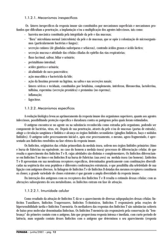 1.1.2.1. Mecanismos inespecíficos

       Os fatores inespecíficos da resposta imune são constituídos por mecanismos superficiais e mecanismos pro-
fundos que dificultam a penetração, a implantação e/ou a multiplicação dos agentes infecciosos, tais como:
      - barreira mecânica constituída pela integridade da pele e das mucosas;
      - “flora” microbiana normal (microbiota) da pele e de mucosas, que se opõe à colonização de microorganis-
         mos (particularmente bactérias e fungos);
      - secreção cutânea (de glândulas sudoríparas e sebáceas), contendo ácidos graxos e ácido láctico;
      - secreção mucosa e atividade das células ciliadas do epitélio das vias respiratórias;
      - fluxo lacrimal, salivar, biliar e urinário;
      - peristaltismo intestinal;
      - acidez gástrica e urinária;
      - alcalinidade do suco pancreático;
      - ação mucolítica e bactericida da bile;
      - ação da lisozima presente na lágrima, na saliva e nas secreções nasais;
      - fatores séricos e teciduais, constituídos por betalisina, complemento, intérferon, fibronectina, lactoferrina,
         tuftisina, espermina (secreção prostática) e protamina (no esperma);
      - inflamação;
      - fagocitose.

      1.1.2.2. Mecanismos específicos

       A evolução biológica levou ao aprimoramento da resposta imune dos organismos superiores, quanto aos agentes
infecciosos, possibilitando proteção específica e duradoura contra os patógenos pelos quais foram estimulados.
       O antígeno encontra-se no agente ou na substância reconhecida como estranha pelo organismo, podendo ser
componente de bactérias, vírus, etc. Depois de sua penetração, através da pele e/ou de mucosas (portas de entrada),
atinge a circulação sangüínea e linfática e alcança os órgãos linfóides secundários (gânglios linfáticos, baço e nódulos
linfóides). O antígeno sofre processamento inicial e, após esse processamento, o mesmo, agora fragmentado, é apre-
sentado aos linfócitos envolvidos na fase efetora da resposta imune.
       Os linfócitos, originários das células primordiais da medula óssea, sofrem nos órgãos linfóides primários (timo
e bursa de Fabricius ou equivalente, no caso do homem a medula óssea) processos de diferenciação celular, de que
resulta o aparecimento dos linfócitos T e B, cujas atividades são distintas e complementares. Os linfócitos diferenciam-
se em linfócitos T no timo e em linfócitos B na bursa de Fabricius (nas aves) ou medula óssea (no homem). Linfócitos
T e B apresentam em sua membrana receptores específicos, determinados geneticamente com combinações diversifi-
cadas na seqüência dos seus peptídeos e diferentes conformações estruturais, o que possibilita alta seletividade de sua
ligação com antígenos diversos. As linhagens de linfócitos T e de linfócitos B dotadas dos mesmos receptores constituem
os clones; a grande variedade de clones existentes é que garante a ampla diversidade da resposta imune.
       Da interação dos antígenos com os receptores dos linfócitos T e B resulta o estímulo dessas células; com as
alterações subseqüentes do seu metabolismo, os linfócitos entram em fase de ativação.

      1.1.2.2.1. Imunidade celular

       Como resultado da ativação de linfócitos T, dá-se o aparecimento de diversas subpopulações dessas células: lin-
fócitos T-auxiliares, linfócitos T-supressores, linfócitos T-citotóxicos, linfócitos T responsáveis pelas reações de
hipersensibilidade tardia e linfócitos T-memória. Os mediadores das respostas dos linfócitos T são substâncias solúveis
de baixo peso molecular denominadas linfocinas. Os linfócitos T-memória são responsáveis pela conservação da “lem-
brança” do primeiro contato com o antígeno, fato que proporciona resposta intensa e imediata, com curto período de
latência, num segundo contato desses linfócitos com o antígeno que determinou o seu aparecimento (resposta


FUNASA - junho/2001 - pág. 12
 
