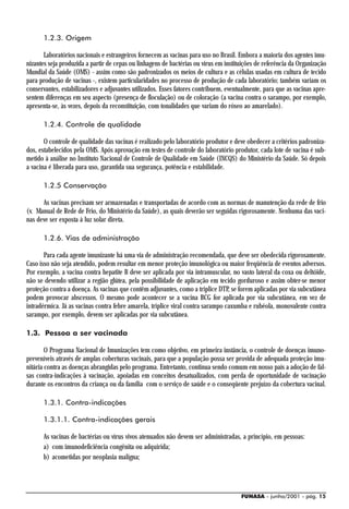 1.2.3. Origem

       Laboratórios nacionais e estrangeiros fornecem as vacinas para uso no Brasil. Embora a maioria dos agentes imu-
nizantes seja produzida a partir de cepas ou linhagens de bactérias ou vírus em instituições de referência da Organização
Mundial da Saúde (OMS) - assim como são padronizados os meios de cultura e as células usadas em cultura de tecido
para produção de vacinas -, existem particularidades no processo de produção de cada laboratório; também variam os
conservantes, estabilizadores e adjuvantes utilizados. Esses fatores contribuem, eventualmente, para que as vacinas apre-
sentem diferenças em seu aspecto (presença de floculação) ou de coloração (a vacina contra o sarampo, por exemplo,
apresenta-se, às vezes, depois da reconstituição, com tonalidades que variam do róseo ao amarelado).

      1.2.4. Controle de qualidade

       O controle de qualidade das vacinas é realizado pelo laboratório produtor e deve obedecer a critérios padroniza-
dos, estabelecidos pela OMS. Após aprovação em testes de controle do laboratório produtor, cada lote de vacina é sub-
metido à análise no Instituto Nacional de Controle de Qualidade em Saúde (INCQS) do Ministério da Saúde. Só depois
a vacina é liberada para uso, garantida sua segurança, potência e estabilidade.

      1.2.5 Conservação

      As vacinas precisam ser armazenadas e transportadas de acordo com as normas de manutenção da rede de frio
(v. Manual de Rede de Frio, do Ministério da Saúde), as quais deverão ser seguidas rigorosamente. Nenhuma das vaci-
nas deve ser exposta à luz solar direta.

      1.2.6. Vias de administração

       Para cada agente imunizante há uma via de administração recomendada, que deve ser obedecida rigorosamente.
Caso isso não seja atendido, podem resultar em menor proteção imunológica ou maior freqüência de eventos adversos.
Por exemplo, a vacina contra hepatite B deve ser aplicada por via intramuscular, no vasto lateral da coxa ou deltóide,
não se devendo utilizar a região glútea, pela possibilidade de aplicação em tecido gorduroso e assim obter-se menor
proteção contra a doença. As vacinas que contêm adjuvantes, como a tríplice DTP, se forem aplicadas por via subcutânea
podem provocar abscessos. O mesmo pode acontecer se a vacina BCG for aplicada por via subcutânea, em vez de
intradérmica. Já as vacinas contra febre amarela, tríplice viral contra sarampo caxumba e rubéola, monovalente contra
sarampo, por exemplo, devem ser aplicadas por via subcutânea.

1.3. Pessoa a ser vacinada

        O Programa Nacional de Imunizações tem como objetivo, em primeira instância, o controle de doenças imuno-
preveníveis através de amplas coberturas vacinais, para que a população possa ser provida de adequada proteção imu-
nitária contra as doenças abrangidas pelo programa. Entretanto, continua sendo comum em nosso país a adoção de fal-
sas contra-indicações à vacinação, apoiadas em conceitos desatualizados, com perda de oportunidade de vacinação
durante os encontros da criança ou da família com o serviço de saúde e o conseqüente prejuízo da cobertura vacinal.

      1.3.1. Contra-indicações

      1.3.1.1. Contra-indicações gerais

      As vacinas de bactérias ou vírus vivos atenuados não devem ser administradas, a princípio, em pessoas:
      a) com imunodeficiência congênita ou adquirida;
      b) acometidas por neoplasia maligna;




                                                                                      FUNASA - junho/2001 - pág. 15
 