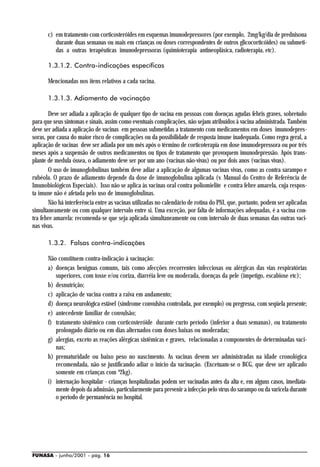 c) em tratamento com corticosteróides em esquemas imunodepressores (por exemplo, 2mg/kg/dia de prednisona
         durante duas semanas ou mais em crianças ou doses correspondentes de outros glicocorticóides) ou submeti-
         das a outras terapêuticas imunodepressoras (quimioterapia antineoplásica, radioterapia, etc).

      1.3.1.2. Contra-indicações específicas

      Mencionadas nos itens relativos a cada vacina.

      1.3.1.3. Adiamento de vacinação

       Deve ser adiada a aplicação de qualquer tipo de vacina em pessoas com doenças agudas febris graves, sobretudo
para que seus sintomas e sinais, assim como eventuais complicações, não sejam atribuídos à vacina administrada. Também
deve ser adiada a aplicação de vacinas em pessoas submetidas a tratamento com medicamentos em doses imunodepres-
soras, por causa do maior risco de complicações ou da possibilidade de resposta imune inadequada. Como regra geral, a
aplicação de vacinas deve ser adiada por um mês após o término de corticoterapia em dose imunodepressora ou por três
meses após a suspensão de outros medicamentos ou tipos de tratamento que provoquem imunodepressão. Após trans-
plante de medula óssea, o adiamento deve ser por um ano (vacinas não-vivas) ou por dois anos (vacinas vivas).
       O uso de imunoglobulinas também deve adiar a aplicação de algumas vacinas vivas, como as contra sarampo e
rubéola. O prazo de adiamento depende da dose de imunoglobulina aplicada (v. Manual do Centro de Referência de
Imunobiológicos Especiais). Isso não se aplica às vacinas oral contra poliomielite e contra febre amarela, cuja respos-
ta imune não é afetada pelo uso de imunoglobulinas.
       Não há interferência entre as vacinas utilizadas no calendário de rotina do PNI, que, portanto, podem ser aplicadas
simultaneamente ou com qualquer intervalo entre si. Uma exceção, por falta de informações adequadas, é a vacina con-
tra febre amarela: recomenda-se que seja aplicada simultaneamente ou com intervalo de duas semanas das outras vaci-
nas vivas.

      1.3.2. Falsas contra-indicações

      Não constituem contra-indicação à vacinação:
      a) doenças benignas comuns, tais como afecções recorrentes infecciosas ou alérgicas das vias respiratórias
         superiores, com tosse e/ou coriza, diarréia leve ou moderada, doenças da pele (impetigo, escabiose etc);
      b) desnutrição;
      c) aplicação de vacina contra a raiva em andamento;
      d) doença neurológica estável (síndrome convulsiva controlada, por exemplo) ou pregressa, com seqüela presente;
      e) antecedente familiar de convulsão;
      f) tratamento sistêmico com corticosteróide durante curto período (inferior a duas semanas), ou tratamento
         prolongado diário ou em dias alternados com doses baixas ou moderadas;
      g) alergias, exceto as reações alérgicas sistêmicas e graves, relacionadas a componentes de determinadas vaci-
         nas;
      h) prematuridade ou baixo peso no nascimento. As vacinas devem ser administradas na idade cronológica
         recomendada, não se justificando adiar o início da vacinação. (Excetuam-se o BCG, que deve ser aplicado
         somente em crianças com ³2kg).
      i) internação hospitalar - crianças hospitalizadas podem ser vacinadas antes da alta e, em alguns casos, imediata-
         mente depois da admissão, particularmente para prevenir a infecção pelo vírus do sarampo ou da varicela durante
         o período de permanência no hospital.




FUNASA - junho/2001 - pág. 16
 