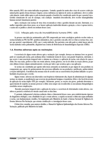 febre amarela, BCG) são contra-indicadas em gestantes. Contudo, quando for muito alto o risco de ocorrer a infecção
natural pelos agentes dessas doenças (viagens a áreas endêmicas ou vigência de surtos ou epidemias), deve-se avaliar
cada situação, sendo válido optar-se pela vacinação quando o benefício for considerado maior do que o possível risco.
Grávida comunicante de caso de sarampo, com condição imunitária desconhecida, deve receber imunoglobulina
humana normal (imunização passiva).
       Após a vacinação com vacinas de vírus vivos recomenda-se evitar a gravidez durante um mês. Entretanto, se a
mulher engravidar antes desse prazo, ou se houver aplicação inadvertida durante a gestação, o risco é apenas teórico,
e assim não se justifica o aborto em nenhum desses casos.

       1.5.5. Infecção pelo vírus da imunodeficiência humana (VIH) - aids

       As pessoas com infecção assintomática pelo VIH comprovada por testes sorológicos poderão receber todas as
vacinas incluídas no PNI. Em VIH - positivos sintomáticos, isto é, pacientes com aids, deve-se evitar as vacinas vivas, sem-
pre que possível, especialmente o BCG, que é contra-indicado. Nos pacientes com aids pode-se ainda lançar mão da
vacina inativada contra poliomielite, disponível nos Centros de Referências de Imunobiológicos Especiais (CRIEs).

1.6. Eventos adversos após as vacinações

        A ocorrência de algum evento adverso após a vacinação (por exemplo, doenças ou sintomas leves ou graves)
pode ser causada pela vacina, pois nenhuma delas é totalmente isenta de riscos; com grande freqüência, entretanto, o
que ocorre é uma associação temporal entre o sintoma ou a doença e a aplicação da vacina, sem relação de causa e
efeito. Por essa razão, prefere-se falar em evento adverso, termo genérico, em vez de efeito ou reação adversa, já que
estes últimos termos culpam automaticamente a vacina por tudo o que aconteça após a sua aplicação.
        As vacinas são constituídas por agentes infecciosos atenuados ou inativados ou por algum de seus produtos ou
componentes que, apesar do aprimoramento dos processos utilizados em sua produção e purificação, podem induzir
a reações indesejáveis. A incidência das mesmas varia de acordo com as características do produto utilizado e as pecu-
liaridades da pessoa que o recebe.
        Alguns eventos adversos são observados com freqüência relativamente alta, depois da administração de algumas
vacinas; no entanto, as manifestações que ocorrem são geralmente benignas e transitórias (febre e dor local decorrente
da aplicação da vacina tríplice DTP, por exemplo). Raramente, porém, as reações são graves, podendo determinar o
aparecimento de seqüelas ou mesmo provocar o óbito; nem sempre são reconhecidos os mecanismos fisiopatológicos
envolvidos nessas complicações.
         Havendo associação temporal entre a aplicação da vacina e a ocorrência de determinado evento adverso, con-
sidera-se possível a existência de vínculo causal entre os dois fatos.
        É, portanto, indispensável criteriosa avaliação clínica e laboratorial desses casos, para estabelecimento rigoroso
do diagnóstico etiológico, com a finalidade de que o evento adverso, a seqüela ou mesmo o óbito não sejam atribuídos
à vacina, sem fundamentação científica. Foi implantado pelo Ministério da Saúde o Sistema Nacional de Vigilância de
Eventos Adversos Pós-Vacinação, que orienta a notificação e a investigação desses casos.
        O leitor deve consultar, para maiores detalhes, o Manual de Vigilância Epidemiológica dos Eventos Adversos Pós-
Vacinação, publicado pelo Ministério da Saúde.




FUNASA - junho/2001 - pág. 18
 
