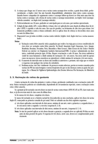 6. A criança que chegar aos 12 meses sem a vacina contra sarampo deve receber, a partir dessa idade, prefer-
         encialmente, a tríplice viral. Em não havendo disponibilidade, administrar dose única contra sarampo.
         Quando houver campanhas de seguimento contra o sarampo follow-up deverá ser feita mais uma dose da
         vacina contra o sarampo, sob a forma de vacina contra o sarampo monovalente, ou tríplice viral (sarampo-
         rubéola-caxumba) ou dupla viral (sarampo-rubéola).
      7. Preferencialmente aos 10 anos, podendo ser antecipada para os seis anos, por motivos operacionais.
      8. A dupla do tipo adulto (dT), contra difteria e tétano, deve ser aplicada dez anos depois da última dose da trí-
         plice (DTP) e repetida a cada dez anos. Em caso de gravidez, ou ferimentos de alto risco para tétano (ver
         tratamento profilático contra o tétano acidental), deve-se aplicar dose de reforço se decorridos cinco anos
         ou mais da última dose.
      9. Dispensável caso já tenha recebido a vacina contra rubéola (tríplice víral, dupla viral ou a vacina monova-
         lente).
      Notas:
            a) Vacinação contra febre amarela: toda a população que reside e/ou viaja para as áreas consideradas de
                 risco deve ser vacinada contra febre amarela. No Brasil: Amazônia Legal (Amazonas, Acre, Amapá,
                 Rondônia, Roraima, Tocantins, Pará, Maranhão e Mato Grosso), Mato Grosso do Sul, Goiás e Distrito
                 Federal; no exterior: ver Regimento Sanitário Internacional/OMS. A vacina é administrada em dose
                 única, conferindo proteção após 10 dias. Requer revacinação a cada 10 anos. Nas áreas endêmicas
                 (onde há casos humanos) a idade mínima de vacinação é de seis meses. Nas áreas onde há apenas
                 casos em macacos (áreas enzoóticas ou epizoóticas) a idade mínima de vacinação é de nove meses.
            b) O aumento do intervalo entre as doses não invalida as anteriores e, portanto, não exige que se reinicie
                 o esquema com qualquer das vacinas do calendário.
            c) Nenhuma vacina está livre totalmente de provocar eventos adversos, porém os eventos causados pelas
                 vacinas do PNI são mais benignos e menos freqüentes do que os das doenças contra as quais elas pro-
                 tegem. Ver o Manual de Vigilância Epidemiológica dos Eventos Adversos Pós-Vacinação, do Ministério
                 da Saúde.

2. 2. Vacinação de rotina da gestante

        A única vacinação de rotina das gestantes é contra o tétano, geralmente combinada com a vacinação contra dif-
teria. Outras vacinações poderão ser consideradas, dependendo de circunstâncias especiais, como a vacinação contra
raiva e febre amarela.
        Se a gestante já foi vacinada com três doses ou mais de vacina contra tétano (DTP, DT, dT ou TT), fazer mais uma
dose, se já decorreram mais de cinco anos da última dose.
        Se fez menos de três doses, completar três doses.
        Se nunca foi vacinada ou se a história vacinal for desconhecida ou não-conclusiva, aplicar três doses da vacina
dupla dT, começando na primeira consulta do pré-natal. Pode ser adotado um dos dois seguintes esquemas:
        a) três doses aplicadas com intervalo de dois meses, mínimo de um mês, entre a primeira e a segunda doses, e
            de seis meses entre a segunda e a terceira (esquema 0, 2, 8);
        b) três doses aplicadas com intervalos de dois meses, mínimo de um mês, (esquema 0, 2, 4).
        Nota: Se não for possível aplicar as três doses durante a gestação, a segunda deve ser aplicada 20 dias ou mais
               antes da data provável do parto. O esquema de três doses, neste caso, deverá ser complementado poste-
               riormente.




FUNASA - junho/2001 - pág. 20
 