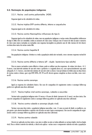 2.3. Vacinação de populações indígenas

          2.3.1. Vacina oral contra poliomielite (VOP)

          Esquema igual ao do calendário de rotina.

          2.3.2. Vacina tríplice DTP contra difteria, tétano e coqueluche

          Esquema igual ao do calendário de rotina.

          2.3.3. Vacina contra Haemophilus influenzae do tipo b

       Esquema igual ao do calendário de rotina, mas em populações indígenas a vacina contra Haemophilus influenzae
do tipo b (Hib) deve ser estendida a todos os menores de cinco anos. Crianças com 12 meses de vida ou mais e menores
de cinco anos nunca vacinadas ou vacinadas com esquema incompleto no primeiro ano de vida (menos de três doses)
recebem dose única da vacina contra Hib.

          2.3.4. Vacina contra hepatite B

          Em populações indígenas destina-se a toda a população ainda não vacinada, com o mesmo esquema vacinal de
rotina.

          2.3.5. Vacina contra difteria e tétano (dT - dupla bacteriana tipo adulto)

       Para os nunca vacinados contra difteria e tétano, pode-se utilizar um dos esquemas de rotina: três doses - 0, 2,
8 meses, com intervalo mínimo de um mês entre a primeira e a segunda doses ou, caso operacionalmente seja mais
adequado, 0, 2, 4 meses, com intervalo mínimo de um mês entre as doses. Caso já tenham recebido uma ou duas doses
de vacina contra o tétano, quer seja DTP, DTPa, DT, TT ou dT, deverá apenas completar as doses em falta, com a vaci-
na dT.

          2.3.6. Vacina contra sarampo

      Igual ao esquema do calendário básico. Em caso de campanhas de seguimento contra o sarampo follow-up
poderá ser aplicada uma dose adicional.

          2.3.7. Vacina tríplice viral contra sarampo, rubéola e caxumba

      Vacinar toda a população indígena entre 12 meses e 10 anos de idade (menores de 11 anos), em dose única. Em
caso de campanhas de seguimento contra o sarampo follow-up poderá ser aplicada uma dose adicional.

          2.3.8. Vacina contra rubéola e sarampo (dupla viral)

      Vacinar com uma dose toda a população indígena masculina com 11 anos ou mais de idade; as mulheres, no
pós-parto e pós-aborto imediatos e aquelas com 50 anos ou mais (após a menopausa). Em caso de campanhas de segui-
mento contra o sarampo follow-up poderá ser aplicada uma dose adicional.

          2.3.9. Vacina contra rubéola

        Deverá ser aplicada em dose única, caso não se utilize ou não se tenha utilizado as vacinas tríplice viral ou dupla
viral. Para o efetivo controle da rubéola, o ideal seria aplicar vacina com o componente rubéola em toda a população


                                                                                        FUNASA - junho/2001 - pág. 21
 