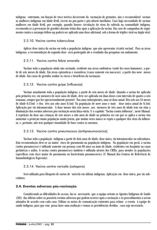 indígena; entretanto, em função de risco teórico decorrente da vacinação de gestantes, não é recomendável vacinar
as mulheres indígenas em idade fértil, exceto no pós-parto e pós-aborto imediatos. Caso haja necessidade de vacinar
mulheres em idade fértil, por exemplo, quando houver circulação do vírus da rubéola na comunidade indígena,
recomenda-se a prevenção de gravidez durante trinta dias após a aplicação da vacina. Em caso de campanhas de segui-
mento contra o sarampo follow-up poderá ser aplicada uma dose adicional, sob a forma de tríplice viral ou dupla viral.

      2.3.10. Vacina contra tuberculose

       Aplicar dose única da vacina em toda a população indígena que não apresentar cicatriz vacinal. Para as áreas
indígenas, a recomendação da segunda dose será postergada até o resultado das pesquisas em andamento.

      2.3.11. Vacina contra febre amarela

        Vacinar toda a população ainda não vacinada, residente nas áreas endêmicas (onde há casos humanos), a par-
tir de seis meses de idade. Em áreas epizoóticas e enzoóticas (casos somente em macacos), a partir dos nove meses
de idade. Em casos de gravidez avaliar os riscos e benefícios da vacinação.

      2.3.12. Vacina contra gripe (influenza)

        Vacinar anualmente toda a população indígena, a partir de seis meses de idade. Quando a vacina for aplicada
pela primeira vez, em menores de nove anos de idade, deve ser aplicada em duas doses com intervalo de quatro a seis
semanas, sempre que for operacionalmente possível. Nos anos subseqüentes, uma só dose anual. Dos seis aos 35 meses
de idade 0,25ml e dos três aos oito anos 0,5ml. Na população de nove anos e mais dose única anual de 0,5ml.
Aplicação por via intramuscular. A dose menor dos seis meses aos menores de três anos de idade tem em vista a
diminuição dos eventos adversos pós-vacinação nesta faixa etária. V. o capítulo “Vacina contra influenza”, neste Manual.
A repetição da dose nas crianças de seis meses a oito anos de idade na primeira vez em que se aplica a vacina visa
aumentar a proteção numa população muito jovem, que muitas vezes nunca se expôs a qualquer dos vírus da influen-
za, e, portanto, não tem qualquer imunidade de base contra os mesmos.

      2.3.13. Vacina contra pneumococo (antipneumocócica)

       Vacinar toda a população indígena a partir de dois anos de idade, dose única, via intramuscular ou subcutânea.
Esta recomendação deve-se ao maior risco de pneumonia na população indígena. Na população em geral, a vacina
contra pneumococo é utilizada somente em pessoas com 60 anos ou mais de idade, residentes em hospitais ou casas
geriátricas e asilos. A vacina contra pneumococo também é utilizada através dos CRIEs, para atender às populações
específicas com risco maior de pneumonia ou bacteriemia pneumocócica (V. Manual dos Centros de Referência de
Imunobiológicos Especiais).

      2.3.14. Vacina contra varicela (catapora)

      Será utilizada para bloqueio de surtos de varicela em aldeias indígenas. Aplicação em dose única, por via sub-
cutânea.

2.4. Eventos adversos pós-vacinação

       Considerando as dificuldades de acesso, faz-se necessário que a equipe oriente os Agentes Indígenas de Saúde
(AIS) das aldeias sobre os possíveis eventos adversos que podem ocorrer após a vacinação e os procedimentos a serem
adotados de acordo com cada caso. Utilizar os meios de comunicação existentes para relatar o evento à equipe de
saúde indígena, para que esta possa fazer uma avaliação e tomar as providências devidas, caso seja necessário.




FUNASA - junho/2001 - pág. 22
 