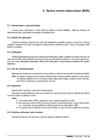 3. Vacina contra tuberculose (BCG)




3.1. Composição e apresentação

     A vacina contra a tuberculose é o BCG (bacilo de Calmette & Guérin) liofilizado, obtido por atenuação do
Mycobacterium bovis, apresentada em ampolas com múltiplas doses.

3.2. Idade de aplicação

      A partir do nascimento. Desde que não tenha sido administrada na unidade neonatal, a vacina deve ser feita ao
completar o primeiro mês de vida ou no primeiro comparecimento à unidade de saúde. Pessoas com qualquer idade
podem ser vacinadas.

3.2. Indicação

        É indicada principalmente para prevenir as formas graves da tuberculose (miliar e meníngea) em crianças com menos de
cinco anos de idade, mais freqüentes em menores de um ano. Está indicada, também, e o mais precocemente pos-
sível, nas crianças VIH-positivas assintomáticas e filhos de mães VIH-positivas. É contra-indicada nos indivíduos VIH - positivos
sintomáticos.

3.3. Via de administração

       Rigorosamente intradérmica, de preferência no braço direito, na altura da inserção inferior do músculo deltóide.
       Nota: É a seguinte a evolução da reação vacinal: nódulo local que evolui para pústula, seguida de crosta e úlcera,
             com duração habitual de seis a 10 semanas, dando origem quase sempre a pequena cicatriz. Durante a
             fase de úlcera, pode haver o aparecimento de secreção.

3.4. Esquema

       Esquema básico: uma dose, o mais precocemente possível.
       Revacinação: preferencialmente aos dez anos de idade. Por razões operacionais, pode ser aplicada por volta dos
seis anos de idade, na admissão à escola.
       Notas:
             1) O teste tuberculínico (PPD) é dispensável, antes ou depois da aplicação do BCG.
             2) Em criança que recebeu o BCG há seis meses ou mais, na qual esteja ausente a cicatriz vacinal, indica-
                 se a revacinação, sem necessidade de realização prévia do teste tuberculínico (PPD).
             3) Se a primeira dose for aplicada com seis anos de idade ou mais, não há necessidade de revacinação.

3.5. Eventos adversos mais comuns

       Formação de abscesso e/ou ulceração, no local da aplicação; linfadenite regional.




                                                                                            FUNASA - junho/2001 - pág. 23
 