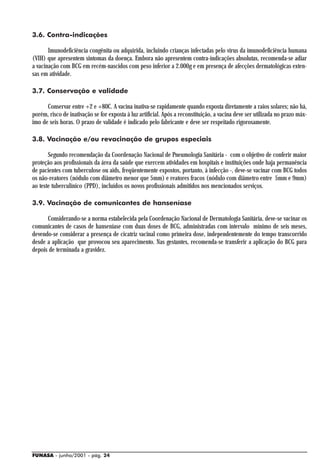 3.6. Contra-indicações

       Imunodeficiência congênita ou adquirida, incluindo crianças infectadas pelo vírus da imunodeficiência humana
(VIH) que apresentem sintomas da doença. Embora não apresentem contra-indicações absolutas, recomenda-se adiar
a vacinação com BCG em recém-nascidos com peso inferior a 2.000g e em presença de afecções dermatológicas exten-
sas em atividade.

3.7. Conservação e validade

      Conservar entre +2 e +80C. A vacina inativa-se rapidamente quando exposta diretamente a raios solares; não há,
porém, risco de inativação se for exposta à luz artificial. Após a reconstituição, a vacina deve ser utilizada no prazo máx-
imo de seis horas. O prazo de validade é indicado pelo fabricante e deve ser respeitado rigorosamente.

3.8. Vacinação e/ou revacinação de grupos especiais

       Segundo recomendação da Coordenação Nacional de Pneumologia Sanitária - com o objetivo de conferir maior
proteção aos profissionais da área da saúde que exercem atividades em hospitais e instituições onde haja permanência
de pacientes com tuberculose ou aids, freqüentemente expostos, portanto, à infecção -, deve-se vacinar com BCG todos
os não-reatores (nódulo com diâmetro menor que 5mm) e reatores fracos (nódulo com diâmetro entre 5mm e 9mm)
ao teste tuberculínico (PPD), incluídos os novos profissionais admitidos nos mencionados serviços.

3.9. Vacinação de comunicantes de hanseníase

      Considerando-se a norma estabelecida pela Coordenação Nacional de Dermatologia Sanitária, deve-se vacinar os
comunicantes de casos de hanseníase com duas doses de BCG, administradas com intervalo mínimo de seis meses,
devendo-se considerar a presença de cicatriz vacinal como primeira dose, independentemente do tempo transcorrido
desde a aplicação que provocou seu aparecimento. Nas gestantes, recomenda-se transferir a aplicação do BCG para
depois de terminada a gravidez.




FUNASA - junho/2001 - pág. 24
 