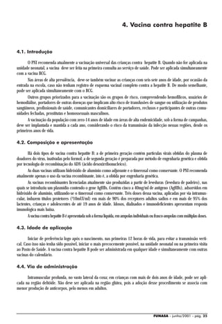 4. Vacina contra hepatite B



4.1. Introdução

       O PNI recomenda atualmente a vacinação universal das crianças contra hepatite B. Quando não for aplicada na
unidade neonatal, a vacina deve ser feita na primeira consulta ao serviço de saúde. Pode ser aplicada simultaneamente
com a vacina BCG.
       Nas áreas de alta prevalência, deve-se também vacinar as crianças com seis-sete anos de idade, por ocasião da
entrada na escola, caso não tenham registro de esquema vacinal completo contra a hepatite B. De modo semelhante,
pode ser aplicada simultaneamente com o BCG.
       Outros grupos priorizados para a vacinação são os grupos de risco, compreendendo hemofílicos, usuários de
hemodiálise, portadores de outras doenças que implicam alto risco de transfusões de sangue ou utilização de produtos
sangüíneos, profissionais de saúde, comunicantes domiciliares de portadores, reclusos e participantes de outras comu-
nidades fechadas, prostitutas e homossexuais masculinos.
       A vacinação da população com zero-14 anos de idade em áreas de alta endemicidade, sob a forma de campanhas,
deve ser implantada e mantida a cada ano, considerando o risco da transmissão da infecção nessas regiões, desde os
primeiros anos de vida.

4.2. Composição e apresentação

        Há dois tipos de vacina contra hepatite B: a de primeira geração contém partículas virais obtidas do plasma de
doadores do vírus, inativadas pelo formol; a de segunda geração é preparada por método de engenharia genética e obtida
por tecnologia de recombinação do ADN (ácido desoxirribonucleico).
        As duas vacinas utilizam hidróxido de alumínio como adjuvante e o timerosal como conservante. O PNI recomenda
atualmente apenas o uso da vacina recombinante, isto é, a obtida por engenharia genética.
        As vacinas recombinantes licenciadas atualmente são produzidas a partir de leveduras (levedura de padeiro), nas
quais se introduziu um plasmídio contendo o gene AgHBs. Contêm cinco a 40mg/ml de antígeno (AgHBs), adsorvidos em
hidróxido de alumínio, utilizando-se o timerosal como conservante. Três doses dessa vacina, aplicadas por via intramus-
cular, induzem títulos protetores (³10mUI/ml) em mais de 90% dos receptores adultos sadios e em mais de 95% dos
lactentes, crianças e adolescentes de até 19 anos de idade. Idosos, dialisados e imunodeficientes apresentam resposta
imunológica mais baixa.
        A vacina contra hepatite B é apresentada sob a forma líquida, em ampolas individuais ou frasco-ampolas com múltiplas doses.

4.3. Idade de aplicação

       Iniciar de preferência logo após o nascimento, nas primeiras 12 horas de vida, para evitar a transmissão verti-
cal. Caso isso não tenha sido possível, iniciar o mais precocemente possível, na unidade neonatal ou na primeira visita
ao Posto de Saúde. A vacina contra hepatite B pode ser administrada em qualquer idade e simultaneamente com outras
vacinas do calendário.

4.4. Via de administração

      Intramuscular profunda, no vasto lateral da coxa; em crianças com mais de dois anos de idade, pode ser apli-
cada na região deltóide. Não deve ser aplicada na região glútea, pois a adoção desse procedimento se associa com
menor produção de anticorpos, pelo menos em adultos.




                                                                                             FUNASA - junho/2001 - pág. 25
 