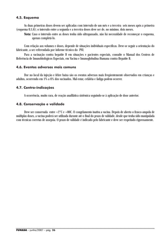 4.5. Esquema

      As duas primeiras doses devem ser aplicadas com intervalo de um mês e a terceira seis meses após a primeira
(esquema 0,1,6); o intervalo entre a segunda e a terceira doses deve ser de, no mínimo, dois meses.
      Nota: Caso o intervalo entre as doses tenha sido ultrapassado, não há necessidade de recomeçar o esquema,
            apenas completá-lo.

       Com relação aos volumes e doses, depende de situações individuais específicas. Deve-se seguir a orientação do
fabricante, a ser referendada por informe técnico do PNI.
       Para a vacinação contra hepatite B em situações e pacientes especiais, consulte o Manual dos Centros de
Referência de Imunobiológicos Especiais, em Vacina e Imunoglobulina Humana contra Hepatite B.

4.6. Eventos adversos mais comuns

       Dor no local da injeção e febre baixa são os eventos adversos mais freqüentemente observados em crianças e
adultos, ocorrendo em 1% a 6% dos vacinados. Mal-estar, cefaléia e fadiga podem ocorrer.

4.7. Contra-indicações

      A ocorrência, muito rara, de reação anafilática sistêmica seguindo-se à aplicação de dose anterior.

4.8. Conservação e validade

       Deve ser conservada entre +2°C e +80C. O congelamento inativa a vacina. Depois de aberto o frasco-ampola de
múltiplas doses, a vacina poderá ser utilizada durante até o final do prazo de validade, desde que tenha sido manipulada
com técnicas corretas de assepsia. O prazo de validade é indicado pelo fabricante e deve ser respeitado rigorosamente.




FUNASA - junho/2001 - pág. 26
 