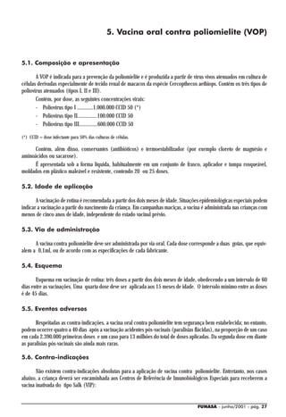 5. Vacina oral contra poliomielite (VOP)


5.1. Composição e apresentação

       A VOP é indicada para a prevenção da poliomielite e é produzida a partir de vírus vivos atenuados em cultura de
células derivadas especialmente de tecido renal de macacos da espécie Cercopthecos aethiops. Contém os três tipos de
poliovírus atenuados (tipos I, II e III).
       Contém, por dose, as seguintes concentrações virais:
       - Poliovírus tipo I ............1.000.000 CCID 50 (*)
       - Poliovírus tipo II...............100.000 CCID 50
       - Poliovírus tipo III..............600.000 CCID 50

(*) CCID = dose infectante para 50% das culturas de células.

      Contém, além disso, conservantes (antibióticos) e termoestabilizador (por exemplo cloreto de magnésio e
aminoácidos ou sacarose).
      É apresentada sob a forma líquida, habitualmente em um conjunto de frasco, aplicador e tampa rosqueável,
moldados em plástico maleável e resistente, contendo 20 ou 25 doses.

5.2. Idade de aplicação

       A vacinação de rotina é recomendada a partir dos dois meses de idade. Situações epidemiológicas especiais podem
indicar a vacinação a partir do nascimento da criança. Em campanhas maciças, a vacina é administrada nas crianças com
menos de cinco anos de idade, independente do estado vacinal prévio.

5.3. Via de administração

      A vacina contra poliomielite deve ser administrada por via oral. Cada dose corresponde a duas gotas, que equiv-
alem a 0,1ml, ou de acordo com as especificações de cada fabricante.

5.4. Esquema

       Esquema em vacinação de rotina: três doses a partir dos dois meses de idade, obedecendo a um intervalo de 60
dias entre as vacinações. Uma quarta dose deve ser aplicada aos 15 meses de idade. O intervalo mínimo entre as doses
é de 45 dias.

5.5. Eventos adversos

       Respeitadas as contra-indicações, a vacina oral contra poliomielite tem segurança bem estabelecida; no entanto,
podem ocorrer quatro a 40 dias após a vacinação acidentes pós-vacinais (paralisias flácidas), na proporção de um caso
em cada 2.390.000 primeiras doses e um caso para 13 milhões do total de doses aplicadas. Da segunda dose em diante
as paralisias pós-vacinais são ainda mais raras.

5.6. Contra-indicações

       Não existem contra-indicações absolutas para a aplicação de vacina contra poliomielite. Entretanto, nos casos
abaixo, a criança deverá ser encaminhada aos Centros de Referência de Imunobiológicos Especiais para receberem a
vacina inativada do tipo Salk (VIP):


                                                                                    FUNASA - junho/2001 - pág. 27
 