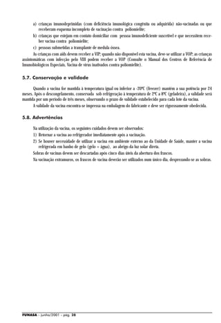 a) crianças imunodeprimidas (com deficiência imunológica congênita ou adquirida) não-vacinadas ou que
          receberam esquema incompleto de vacinação contra poliomielite;
       b) crianças que estejam em contato domiciliar com pessoa imunodeficiente suscetível e que necessitem rece-
          ber vacina contra poliomielite;
       c) pessoas submetidas a transplante de medula óssea.
       As crianças com aids devem receber a VIP; quando não disponível esta vacina, deve-se utilizar a VOP; as crianças
assintomáticas com infecção pelo VIH podem receber a VOP (Consulte o Manual dos Centros de Referência de
Imunobiológicos Especiais, Vacina de vírus inativados contra poliomielite).

5.7. Conservação e validade

      Quando a vacina for mantida à temperatura igual ou inferior a -20ºC (freezer) mantém a sua potência por 24
meses. Após o descongelamento, conservada sob refrigeração à temperatura de 2ºC a 8ºC (geladeira), a validade será
mantida por um período de três meses, observando o prazo de validade estabelecido para cada lote da vacina.
      A validade da vacina encontra-se impressa na embalagem do fabricante e deve ser rigorosamente obedecida.

5.8. Advertências

      Na utilização da vacina, os seguintes cuidados devem ser observados:
      1) Retornar a vacina ao refrigerador imediatamente após a vacinação.
      2) Se houver necessidade de utilizar a vacina em ambiente externo ao da Unidade de Saúde, manter a vacina
         refrigerada em banho de gelo (gelo + água), ao abrigo da luz solar direta.
      Sobras de vacinas devem ser descartadas após cinco dias úteis da abertura dos frascos.
      Na vacinação extramuros, os frascos de vacina deverão ser utilizados num único dia, desprezando-se as sobras.




FUNASA - junho/2001 - pág. 28
 