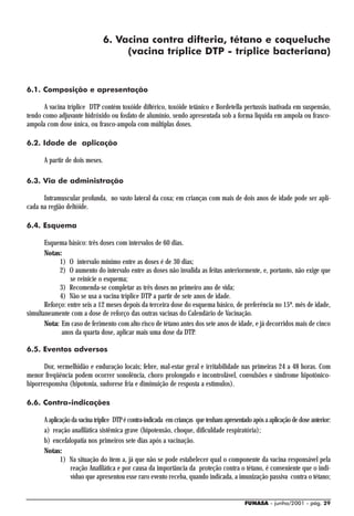 6. Vacina contra difteria, tétano e coqueluche
                                     (vacina tríplice DTP - tríplice bacteriana)


6.1. Composição e apresentação

      A vacina tríplice DTP contém toxóide diftérico, toxóide tetânico e Bordetella pertussis inativada em suspensão,
tendo como adjuvante hidróxido ou fosfato de alumínio, sendo apresentada sob a forma liquida em ampola ou frasco-
ampola com dose única, ou frasco-ampola com múltiplas doses.

6.2. Idade de aplicação

      A partir de dois meses.

6.3. Via de administração

      Intramuscular profunda, no vasto lateral da coxa; em crianças com mais de dois anos de idade pode ser apli-
cada na região deltóide.

6.4. Esquema

       Esquema básico: três doses com intervalos de 60 dias.
       Notas:
             1) O intervalo mínimo entre as doses é de 30 dias;
             2) O aumento do intervalo entre as doses não invalida as feitas anteriormente, e, portanto, não exige que
                 se reinicie o esquema;
             3) Recomenda-se completar as três doses no primeiro ano de vida;
             4) Não se usa a vacina tríplice DTP a partir de sete anos de idade.
       Reforço: entre seis a 12 meses depois da terceira dose do esquema básico, de preferência no 15º. mês de idade,
simultaneamente com a dose de reforço das outras vacinas do Calendário de Vacinação.
       Nota: Em caso de ferimento com alto risco de tétano antes dos sete anos de idade, e já decorridos mais de cinco
              anos da quarta dose, aplicar mais uma dose da DTP.

6.5. Eventos adversos

      Dor, vermelhidão e enduração locais; febre, mal-estar geral e irritabilidade nas primeiras 24 a 48 horas. Com
menor freqüência podem ocorrer sonolência, choro prolongado e incontrolável, convulsões e síndrome hipotônico-
hiporresponsiva (hipotonia, sudorese fria e diminuição de resposta a estímulos).

6.6. Contra-indicações

      A aplicação da vacina tríplice DTP é contra-indicada em crianças que tenham apresentado após a aplicação de dose anterior:
      a) reação anafilática sistêmica grave (hipotensão, choque, dificuldade respiratória);
      b) encefalopatia nos primeiros sete dias após a vacinação.
      Notas:
             1) Na situação do item a, já que não se pode estabelecer qual o componente da vacina responsável pela
                 reação Anafilática e por causa da importância da proteção contra o tétano, é conveniente que o indi-
                 víduo que apresentou esse raro evento receba, quando indicada, a imunização passiva contra o tétano;


                                                                                           FUNASA - junho/2001 - pág. 29
 